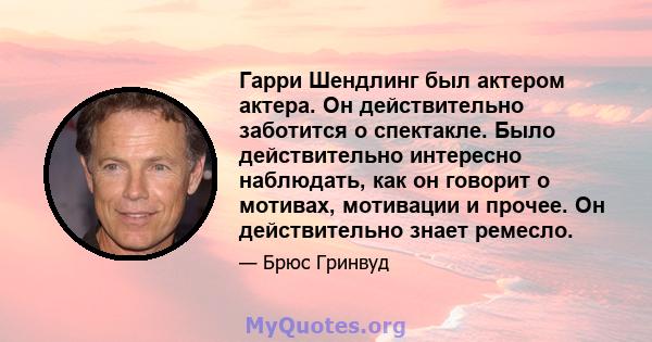 Гарри Шендлинг был актером актера. Он действительно заботится о спектакле. Было действительно интересно наблюдать, как он говорит о мотивах, мотивации и прочее. Он действительно знает ремесло.