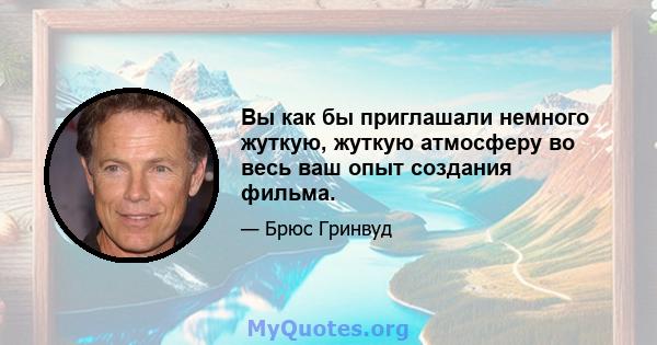 Вы как бы приглашали немного жуткую, жуткую атмосферу во весь ваш опыт создания фильма.