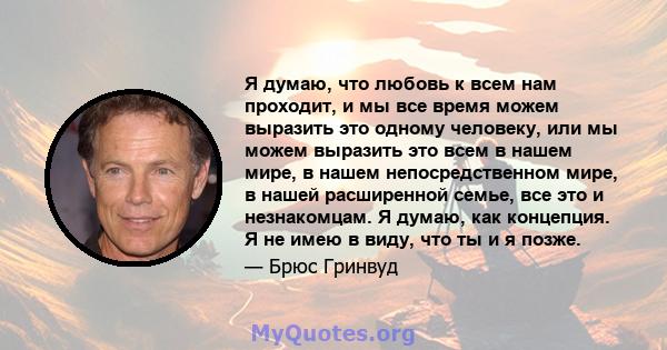 Я думаю, что любовь к всем нам проходит, и мы все время можем выразить это одному человеку, или мы можем выразить это всем в нашем мире, в нашем непосредственном мире, в нашей расширенной семье, все это и незнакомцам. Я 