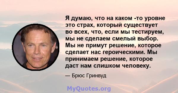 Я думаю, что на каком -то уровне это страх, который существует во всех, что, если мы тестируем, мы не сделаем смелый выбор. Мы не примут решение, которое сделает нас героическими. Мы принимаем решение, которое даст нам