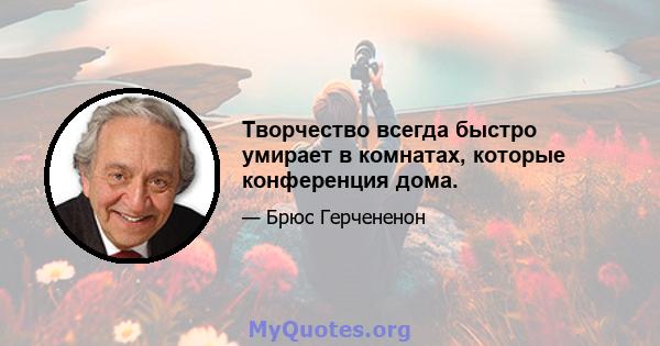 Творчество всегда быстро умирает в комнатах, которые конференция дома.