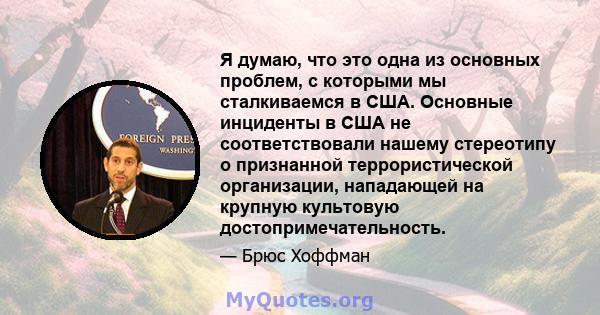 Я думаю, что это одна из основных проблем, с которыми мы сталкиваемся в США. Основные инциденты в США не соответствовали нашему стереотипу о признанной террористической организации, нападающей на крупную культовую