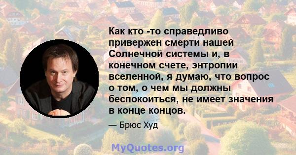 Как кто -то справедливо привержен смерти нашей Солнечной системы и, в конечном счете, энтропии вселенной, я думаю, что вопрос о том, о чем мы должны беспокоиться, не имеет значения в конце концов.