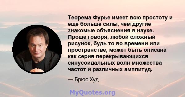 Теорема Фурье имеет всю простоту и еще больше силы, чем другие знакомые объяснения в науке. Проще говоря, любой сложный рисунок, будь то во времени или пространстве, может быть описана как серия перекрывающихся