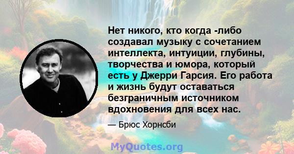 Нет никого, кто когда -либо создавал музыку с сочетанием интеллекта, интуиции, глубины, творчества и юмора, который есть у Джерри Гарсия. Его работа и жизнь будут оставаться безграничным источником вдохновения для всех