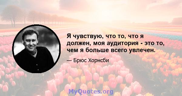 Я чувствую, что то, что я должен, моя аудитория - это то, чем я больше всего увлечен.