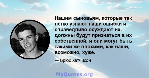 Нашим сыновьям, которые так легко узнают наши ошибки и справедливо осуждают их, должны будут признаться в их собственной, и они могут быть такими же плохими, как наши, возможно, хуже.