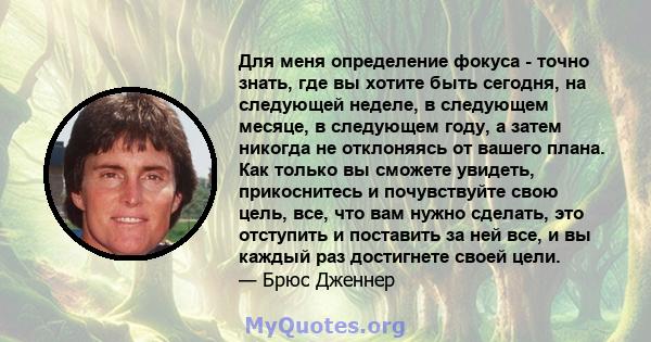 Для меня определение фокуса - точно знать, где вы хотите быть сегодня, на следующей неделе, в следующем месяце, в следующем году, а затем никогда не отклоняясь от вашего плана. Как только вы сможете увидеть,