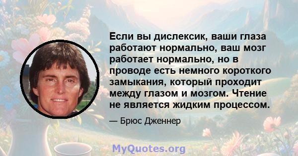 Если вы дислексик, ваши глаза работают нормально, ваш мозг работает нормально, но в проводе есть немного короткого замыкания, который проходит между глазом и мозгом. Чтение не является жидким процессом.