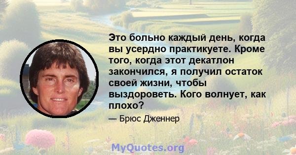 Это больно каждый день, когда вы усердно практикуете. Кроме того, когда этот декатлон закончился, я получил остаток своей жизни, чтобы выздороветь. Кого волнует, как плохо?