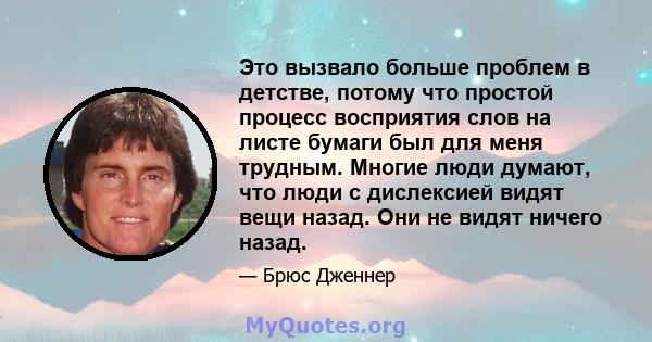 Это вызвало больше проблем в детстве, потому что простой процесс восприятия слов на листе бумаги был для меня трудным. Многие люди думают, что люди с дислексией видят вещи назад. Они не видят ничего назад.