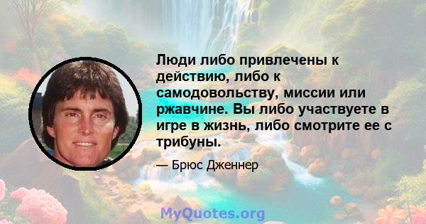 Люди либо привлечены к действию, либо к самодовольству, миссии или ржавчине. Вы либо участвуете в игре в жизнь, либо смотрите ее с трибуны.