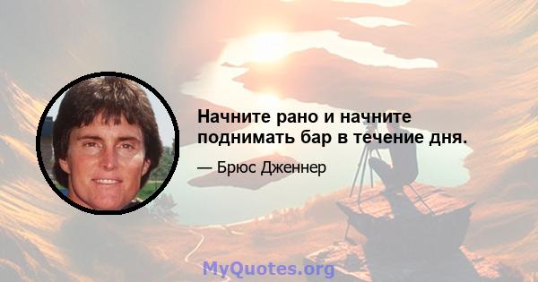 Начните рано и начните поднимать бар в течение дня.