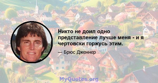 Никто не доил одно представление лучше меня - и я чертовски горжусь этим.