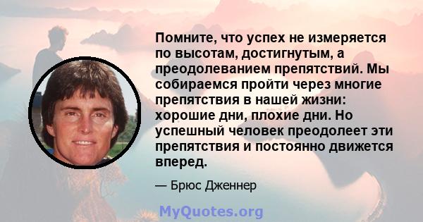 Помните, что успех не измеряется по высотам, достигнутым, а преодолеванием препятствий. Мы собираемся пройти через многие препятствия в нашей жизни: хорошие дни, плохие дни. Но успешный человек преодолеет эти