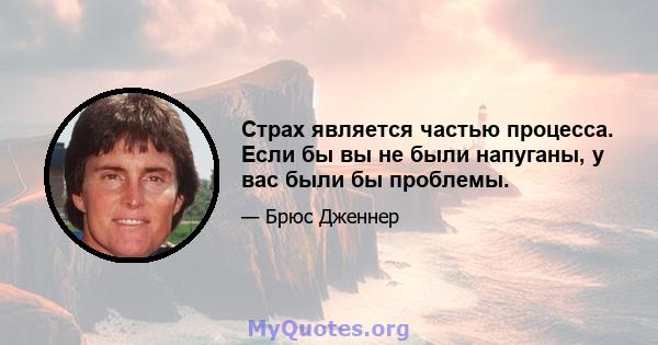 Страх является частью процесса. Если бы вы не были напуганы, у вас были бы проблемы.