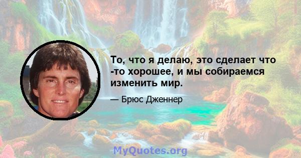 То, что я делаю, это сделает что -то хорошее, и мы собираемся изменить мир.