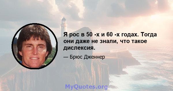 Я рос в 50 -х и 60 -х годах. Тогда они даже не знали, что такое дислексия.