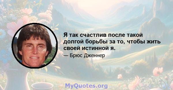 Я так счастлив после такой долгой борьбы за то, чтобы жить своей истинной я.