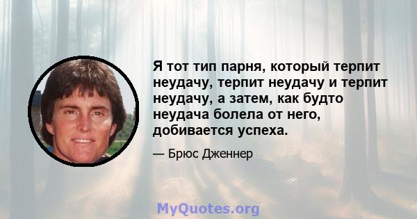 Я тот тип парня, который терпит неудачу, терпит неудачу и терпит неудачу, а затем, как будто неудача болела от него, добивается успеха.