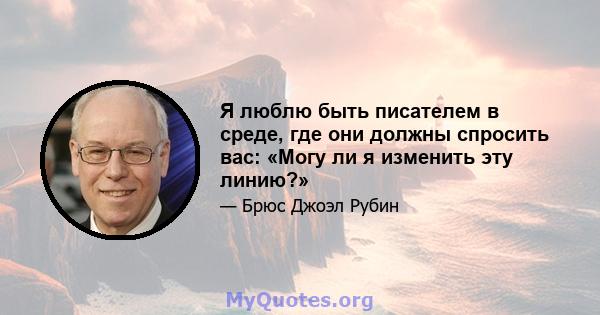 Я люблю быть писателем в среде, где они должны спросить вас: «Могу ли я изменить эту линию?»