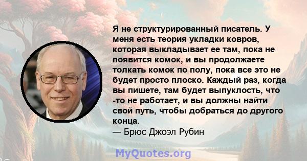 Я не структурированный писатель. У меня есть теория укладки ковров, которая выкладывает ее там, пока не появится комок, и вы продолжаете толкать комок по полу, пока все это не будет просто плоско. Каждый раз, когда вы