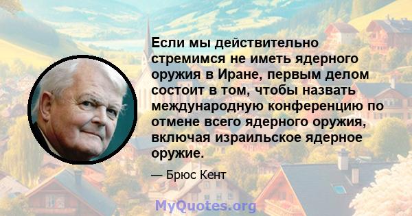 Если мы действительно стремимся не иметь ядерного оружия в Иране, первым делом состоит в том, чтобы назвать международную конференцию по отмене всего ядерного оружия, включая израильское ядерное оружие.