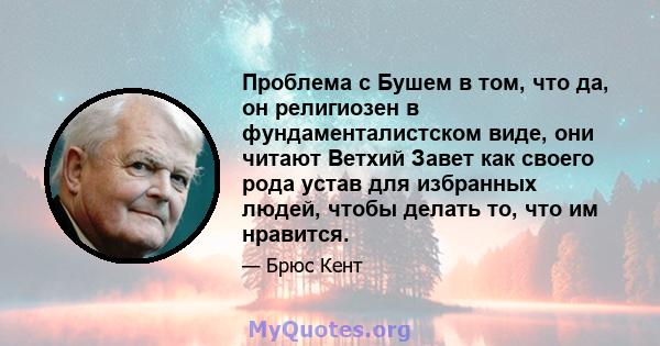 Проблема с Бушем в том, что да, он религиозен в фундаменталистском виде, они читают Ветхий Завет как своего рода устав для избранных людей, чтобы делать то, что им нравится.