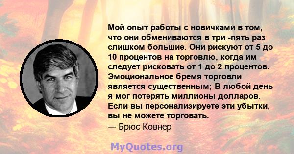 Мой опыт работы с новичками в том, что они обмениваются в три -пять раз слишком большие. Они рискуют от 5 до 10 процентов на торговлю, когда им следует рисковать от 1 до 2 процентов. Эмоциональное бремя торговли