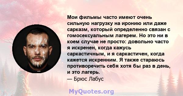 Мои фильмы часто имеют очень сильную нагрузку на иронию или даже сарказм, который определенно связан с гомосексуальным лагерем. Но это ни в коем случае не просто: довольно часто я искренен, когда кажусь саркастичным, и