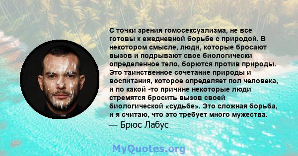 С точки зрения гомосексуализма, не все готовы к ежедневной борьбе с природой. В некотором смысле, люди, которые бросают вызов и подрывают свое биологически определенное тело, борются против природы. Это таинственное