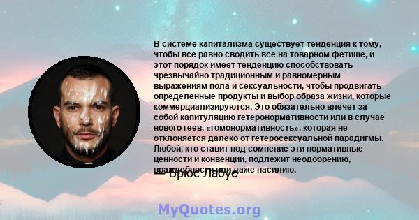 В системе капитализма существует тенденция к тому, чтобы все равно сводить все на товарном фетише, и этот порядок имеет тенденцию способствовать чрезвычайно традиционным и равномерным выражениям пола и сексуальности,