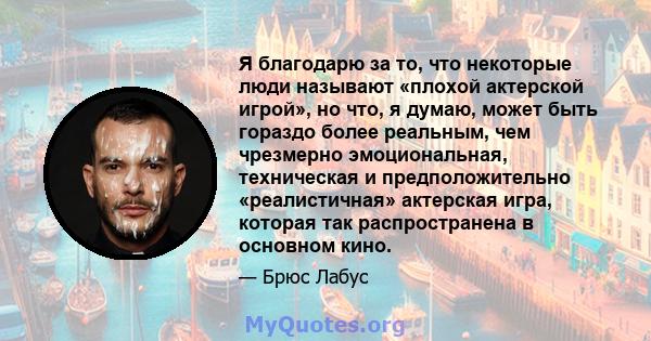 Я благодарю за то, что некоторые люди называют «плохой актерской игрой», но что, я думаю, может быть гораздо более реальным, чем чрезмерно эмоциональная, техническая и предположительно «реалистичная» актерская игра,