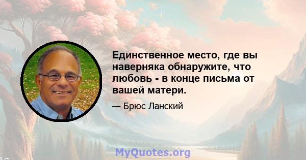 Единственное место, где вы наверняка обнаружите, что любовь - в конце письма от вашей матери.