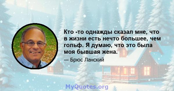 Кто -то однажды сказал мне, что в жизни есть нечто большее, чем гольф. Я думаю, что это была моя бывшая жена.