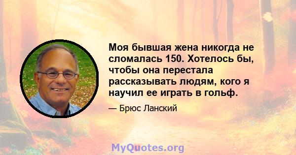 Моя бывшая жена никогда не сломалась 150. Хотелось бы, чтобы она перестала рассказывать людям, кого я научил ее играть в гольф.