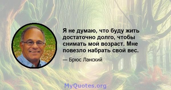 Я не думаю, что буду жить достаточно долго, чтобы снимать мой возраст. Мне повезло набрать свой вес.