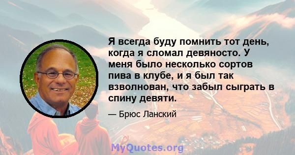 Я всегда буду помнить тот день, когда я сломал девяносто. У меня было несколько сортов пива в клубе, и я был так взволнован, что забыл сыграть в спину девяти.