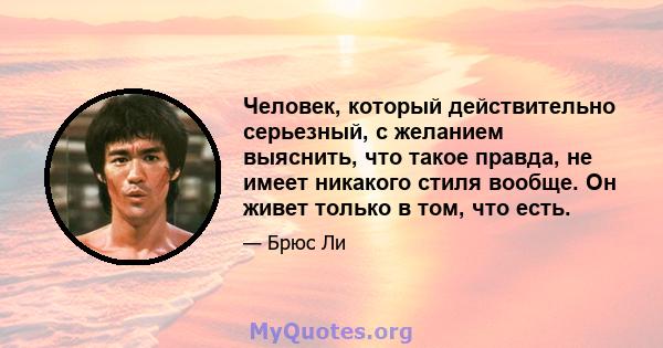 Человек, который действительно серьезный, с желанием выяснить, что такое правда, не имеет никакого стиля вообще. Он живет только в том, что есть.