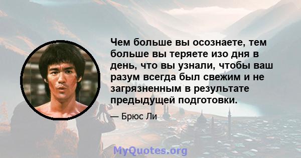 Чем больше вы осознаете, тем больше вы теряете изо дня в день, что вы узнали, чтобы ваш разум всегда был свежим и не загрязненным в результате предыдущей подготовки.