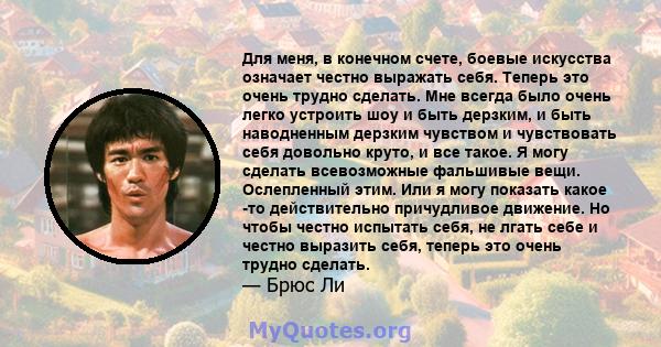 Для меня, в конечном счете, боевые искусства означает честно выражать себя. Теперь это очень трудно сделать. Мне всегда было очень легко устроить шоу и быть дерзким, и быть наводненным дерзким чувством и чувствовать