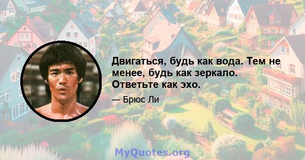 Двигаться, будь как вода. Тем не менее, будь как зеркало. Ответьте как эхо.