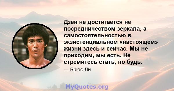 Дзен не достигается не посредничеством зеркала, а самостоятельностью в экзистенциальном «настоящем» жизни здесь и сейчас. Мы не приходим, мы есть. Не стремитесь стать, но будь.