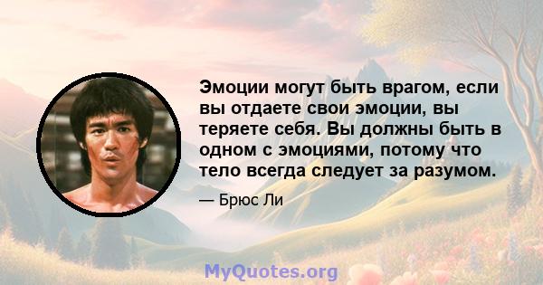 Эмоции могут быть врагом, если вы отдаете свои эмоции, вы теряете себя. Вы должны быть в одном с эмоциями, потому что тело всегда следует за разумом.