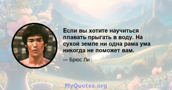 Если вы хотите научиться плавать прыгать в воду. На сухой земле ни одна рама ума никогда не поможет вам.