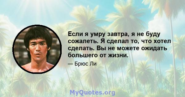 Если я умру завтра, я не буду сожалеть. Я сделал то, что хотел сделать. Вы не можете ожидать большего от жизни.