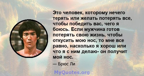 Это человек, которому нечего терять или желать потерять все, чтобы победить вас, чего я боюсь. Если мужчина готов потерять свою жизнь, чтобы откусить мою нос, то мне все равно, насколько я хорош или что я с ним делаю-