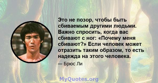 Это не позор, чтобы быть сбиваемым другими людьми. Важно спросить, когда вас сбивают с ног: «Почему меня сбивают?» Если человек может отразить таким образом, то есть надежда на этого человека.