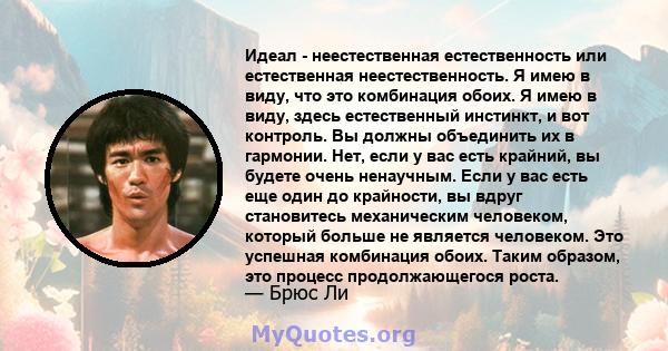 Идеал - неестественная естественность или естественная неестественность. Я имею в виду, что это комбинация обоих. Я имею в виду, здесь естественный инстинкт, и вот контроль. Вы должны объединить их в гармонии. Нет, если 