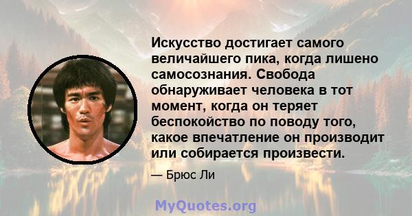 Искусство достигает самого величайшего пика, когда лишено самосознания. Свобода обнаруживает человека в тот момент, когда он теряет беспокойство по поводу того, какое впечатление он производит или собирается произвести.